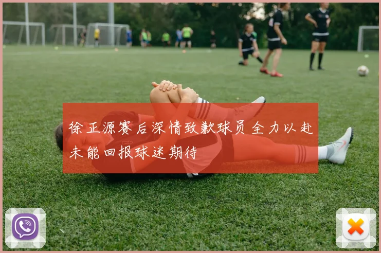 徐正源赛后深情致歉球员全力以赴未能回报球迷期待