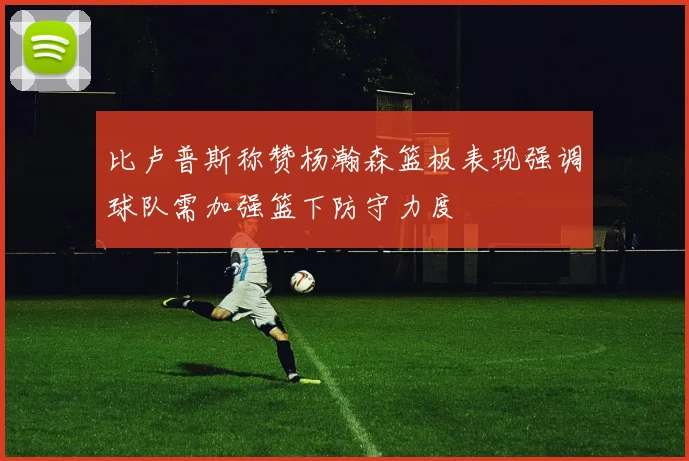 比卢普斯称赞杨瀚森篮板表现强调球队需加强篮下防守力度