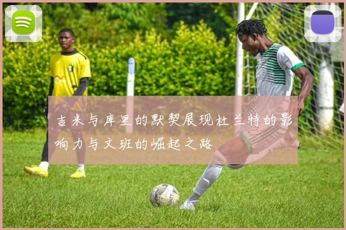 吉米与库里的默契展现杜兰特的影响力与文班的崛起之路