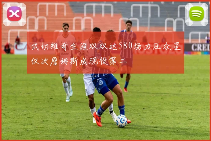 武切维奇生涯双双达580场力压众星仅次詹姆斯成现役第二