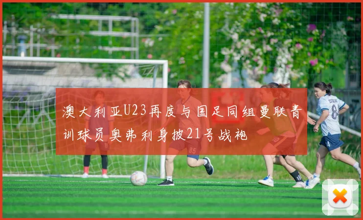 澳大利亚U23再度与国足同组曼联青训球员奥弗利身披21号战袍