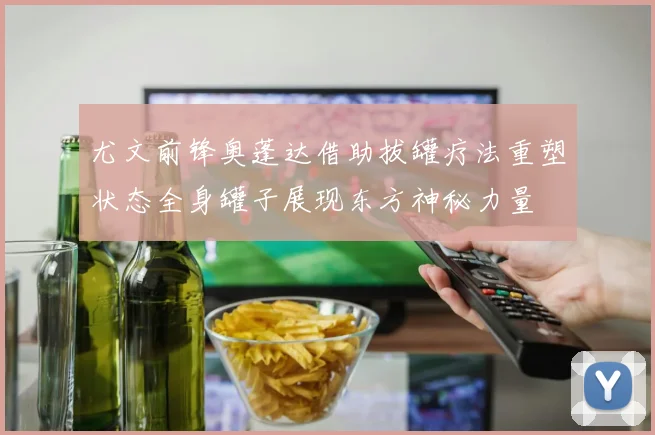 尤文前锋奥蓬达借助拔罐疗法重塑状态全身罐子展现东方神秘力量