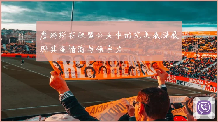 詹姆斯在联盟公关中的完美表现展现其高情商与领导力