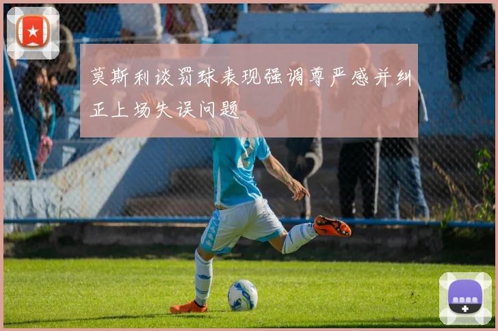 莫斯利谈罚球表现强调尊严感并纠正上场失误问题