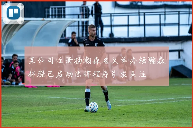 某公司注册杨瀚森名义举办杨瀚森杯现已启动法律程序引发关注