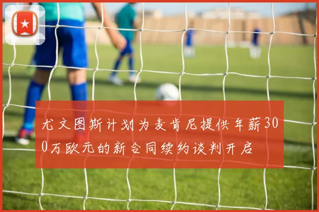 尤文图斯计划为麦肯尼提供年薪300万欧元的新合同续约谈判开启