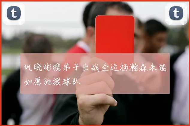巩晓彬携弟子出战全运杨瀚森未能如愿驰援球队