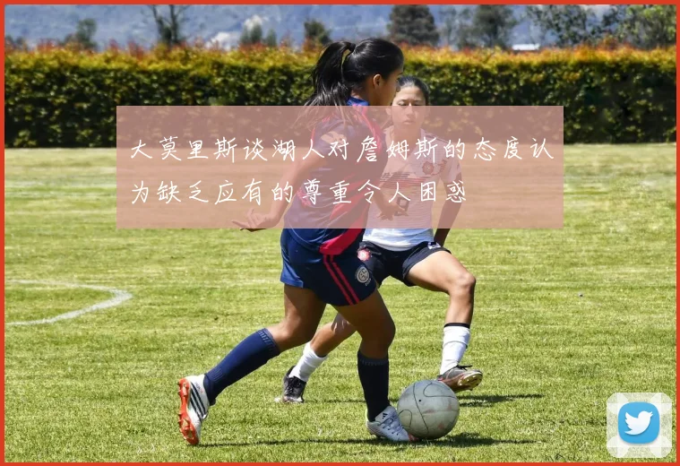 大莫里斯谈湖人对詹姆斯的态度认为缺乏应有的尊重令人困惑