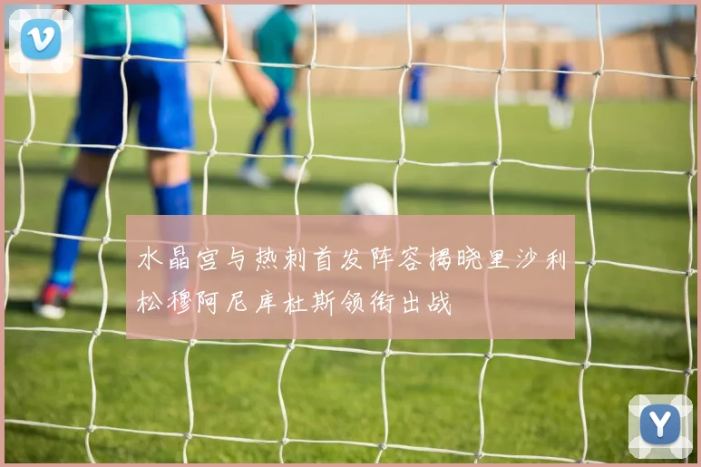 水晶宫与热刺首发阵容揭晓里沙利松穆阿尼库杜斯领衔出战