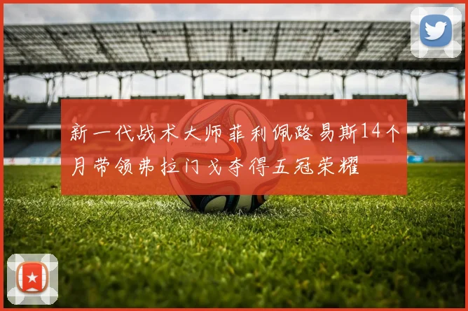 新一代战术大师菲利佩路易斯14个月带领弗拉门戈夺得五冠荣耀