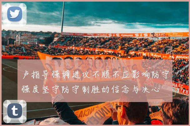 卢指导强调进攻不顺不应影响防守强度坚守防守制胜的信念与决心