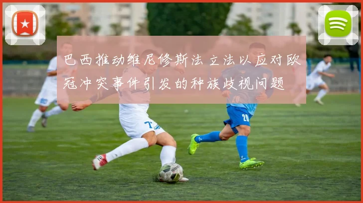 巴西推动维尼修斯法立法以应对欧冠冲突事件引发的种族歧视问题