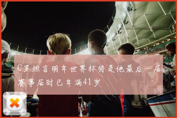 C罗坦言明年世界杯将是他最后一届赛事届时已年满41岁