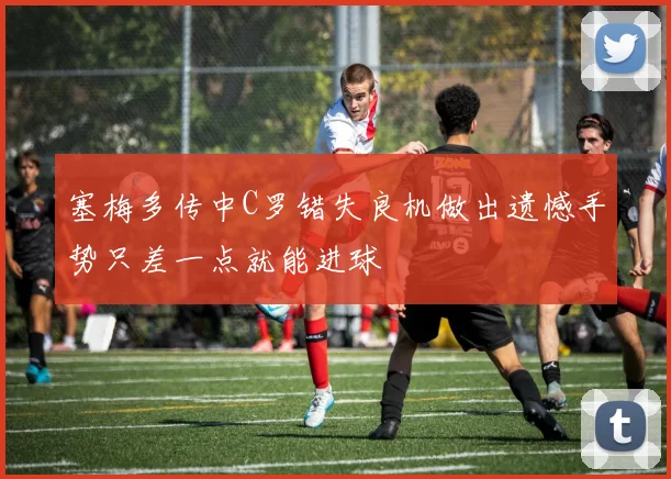 塞梅多传中C罗错失良机做出遗憾手势只差一点就能进球