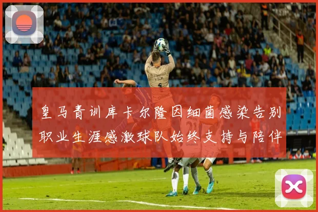 皇马青训库卡尔隆因细菌感染告别职业生涯感激球队始终支持与陪伴