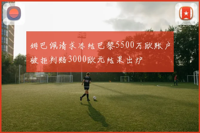 姆巴佩请求冻结巴黎5500万欧账户被拒判赔3000欧元结果出炉