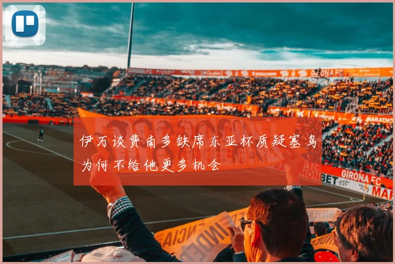 伊万谈费南多缺席东亚杯质疑塞鸟为何不给他更多机会