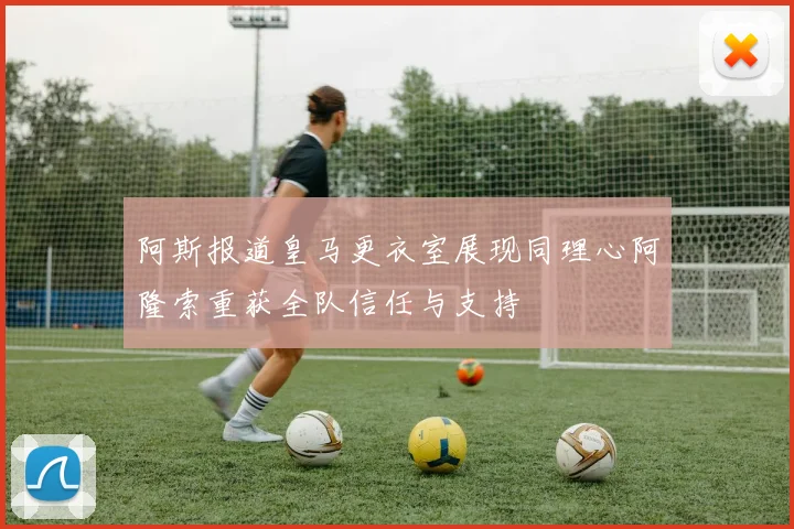 阿斯报道皇马更衣室展现同理心阿隆索重获全队信任与支持