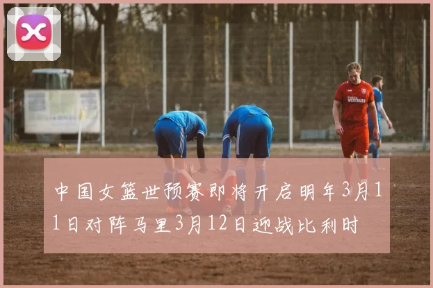中国女篮世预赛即将开启明年3月11日对阵马里3月12日迎战比利时