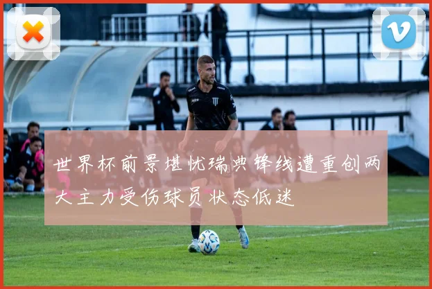 世界杯前景堪忧瑞典锋线遭重创两大主力受伤球员状态低迷