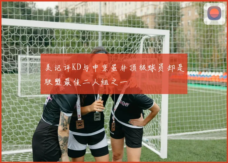 美记评KD与申京虽非顶级球员却是联盟最佳二人组之一