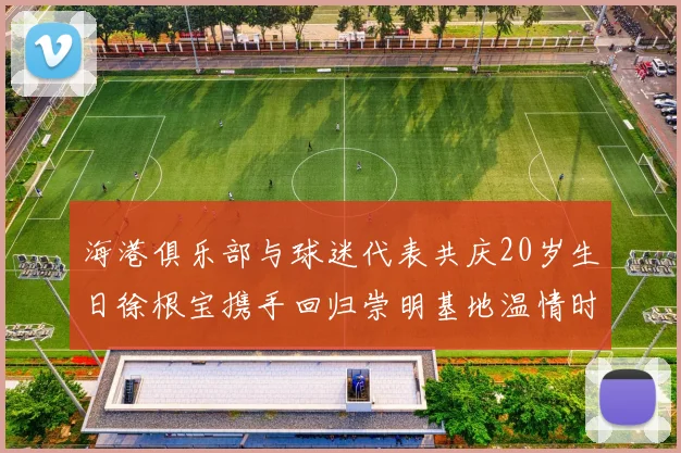 海港俱乐部与球迷代表共庆20岁生日徐根宝携手回归崇明基地温情时刻