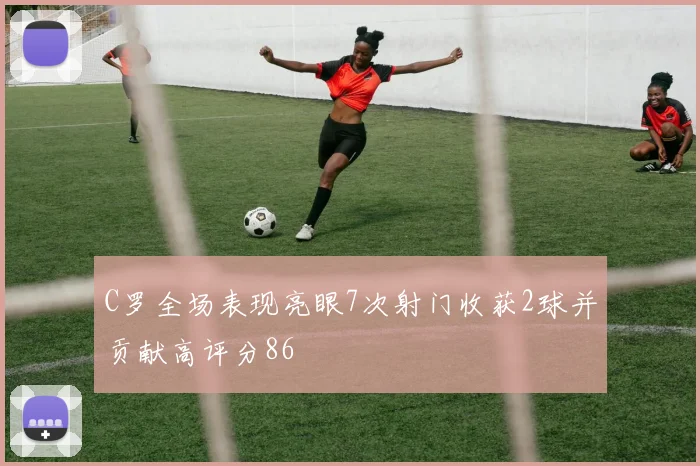 C罗全场表现亮眼7次射门收获2球并贡献高评分86
