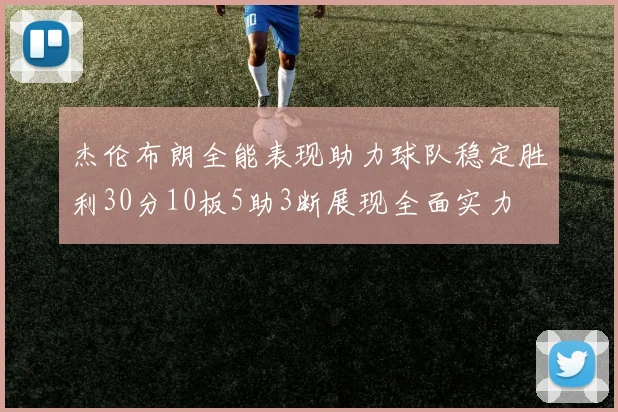 杰伦布朗全能表现助力球队稳定胜利30分10板5助3断展现全面实力